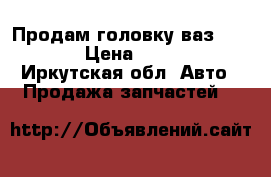 Продам головку ваз 210099 › Цена ­ 6 500 - Иркутская обл. Авто » Продажа запчастей   